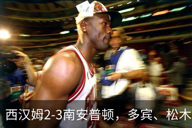 西汉姆2-3南安普顿，多宾、松木玖生破门，绍切克世界波